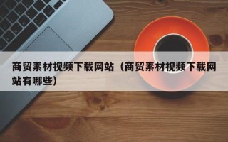 邢台商贸素材视频下载网站（商贸素材视频下载网站有哪些）