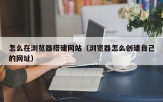 邢台怎么在浏览器搭建网站（浏览器怎么创建自己的网址）